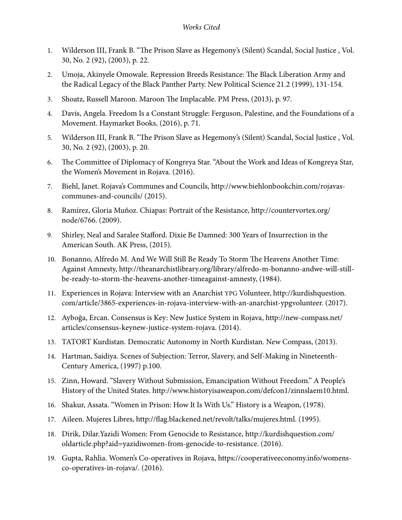10. 1. 12, 13 14, 15 16. 17. 18, 19. Works Cited Wilderson 111, Frank B. “The Prison Slave as Hegemony’s (Silent) Scandal, Social Justice , Vol. 30, No.2(92), (2003), p. 22. Umoja, Akinyele Omowale. Repression Breeds Resistance: The Black Liberation Army and the Radical Legacy of the Black Panther Party. New Political Science 21.2 (1999), 131-154. Shoatz, Russell Maroon. Maroon The Implacable. PM Press, (2013), p. 97. Davis, Angela. Freedom Is a Constant Struggle: Ferguson, Palestine, and the Foundations of a Movement. Haymarket Books, (2016), p. 71. Wilderson 111, Frank B. “The Prison Slave as Hegemony’s (Silent) Scandal, Social Justice , Vol. 30, No.2(92), (2003), p. 20. ‘The Committee of Diplomacy of Kongreya Star. “About the Work and Ideas of Kongreya Star, the Women’s Movement in Rojava. (2016). Biehl, Janet. Rojava’s Communes and Councils, http://www.biehlonbookchin.com/rojavas- communes-and-councils/ (2015). Ramirez, Gloria Mufioz. Chiapas: Portrait of the Resistance, http://countervortex.org/ node/6766. (2009). Shirley, Neal and Saralee Stafford. Dixie Be Damned: 300 Years of Insurrection in the American South. AK Press, (2015). Bonanno, Alfredo M. And We Will Still Be Ready To Storm The Heavens Another Time: Against Amnesty, http://theanarchistlibrary.org/library/alfredo-m-bonanno-andwe-will-still- be-ready-to-storm.-the-heavens-another-timeagainst-amnesty, (1984). Experiences in Rojava: Interview with an Anarchist YPG Volunteer, http://kurdishquestion. com/article/3865-experiences-in-rojava-interview-with-an-anarchist-ypgvolunteer. (2017). Ayboga, Ercan. Consensus is Key: New Justice System in Rojava, hitp:/new-compass.net/ articles/consensus-keynew-justice-system-rojava. (2014). TATORT Kurdistan. Democratic Autonomy in North Kurdistan. New Compass, (2013). Hartman, Saidiya. Scenes of Subjection: Terror, Slavery, and Self-Making in Nineteenth- Century America, (1997) p.100. Zinn, Howard. “Slavery Without Submission, Emancipation Without Freedom” A People’s History of the United States. hitp://wwwhistoryisaweapon.com/defcon/zinnslaem10.html Shakur, Assata. “Women in Prison: How It Is With Us” History is a Weapon, (1978) Aileen. Mujeres Libres, http:/flag blackened.net/revolt/talks/mujeres. html. (1995). Dirik, Dilar.Yazidi Women: From Genocide to Resistance, http://kurdishquestion.com/ oldarticle.phptaid=yazidiwomen-from-genocide-to-resistance. (2016). Gupta, Rahlia. Women’s Co-operatives in Rojava, https://cooperativeeconomy.info/womens- co-operatives-in-rojaval. (2016).
